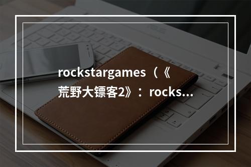 rockstargames（《荒野大镖客2》：rockstargames所创造的西部世界）