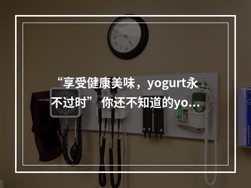 “享受健康美味，yogurt永不过时” 你还不知道的yogurt知识