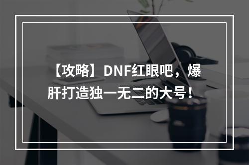 【攻略】DNF红眼吧，爆肝打造独一无二的大号！