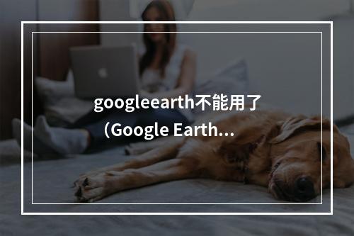 googleearth不能用了（Google Earth突然不能用了？试试这些方法解决！）