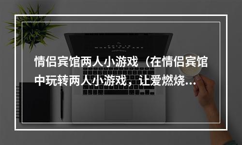 情侣宾馆两人小游戏（在情侣宾馆中玩转两人小游戏，让爱燃烧起来！）