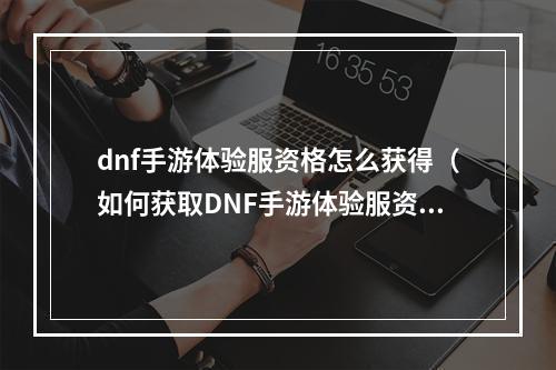 dnf手游体验服资格怎么获得（如何获取DNF手游体验服资格？）