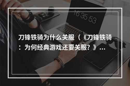 刀锋铁骑为什么关服（《刀锋铁骑：为何经典游戏还要关服？》）