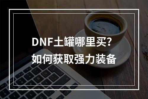 DNF土罐哪里买？如何获取强力装备