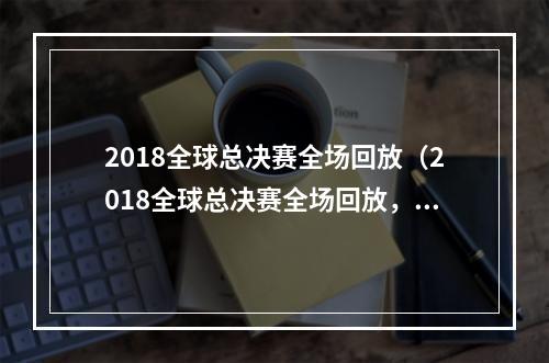 2018全球总决赛全场回放（2018全球总决赛全场回放，让你重温史诗级电竞盛宴！）