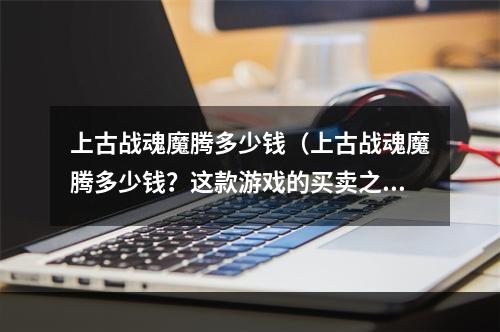 上古战魂魔腾多少钱（上古战魂魔腾多少钱？这款游戏的买卖之道）