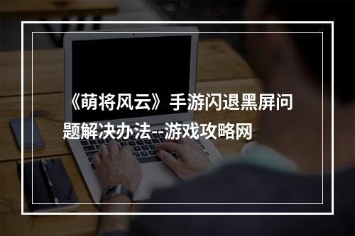 《萌将风云》手游闪退黑屏问题解决办法--游戏攻略网