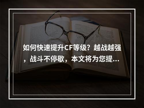 如何快速提升CF等级？越战越强，战斗不停歇，本文将为您提供最新最全的CF等级提升攻略。