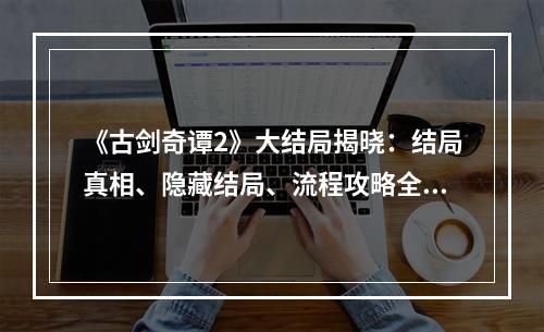 《古剑奇谭2》大结局揭晓：结局真相、隐藏结局、流程攻略全解析！