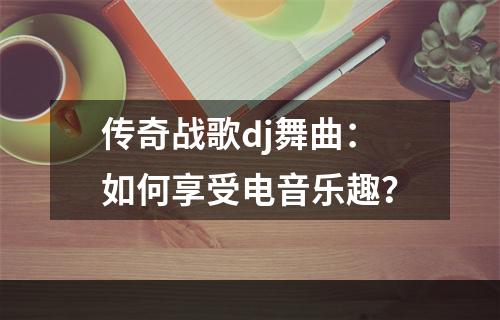 传奇战歌dj舞曲：如何享受电音乐趣？