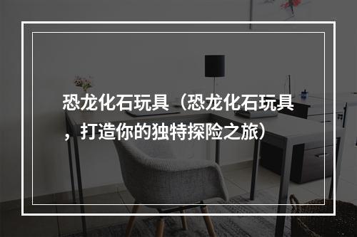 恐龙化石玩具（恐龙化石玩具，打造你的独特探险之旅）