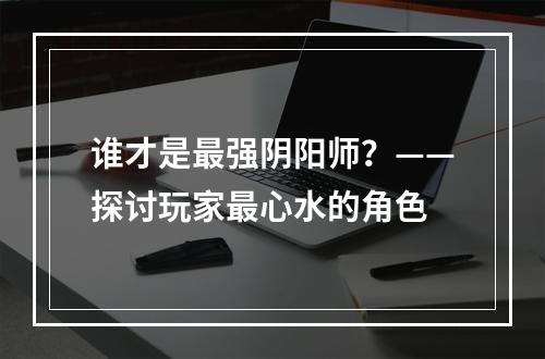 谁才是最强阴阳师？——探讨玩家最心水的角色