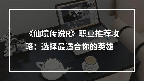 《仙境传说R》职业推荐攻略：选择最适合你的英雄