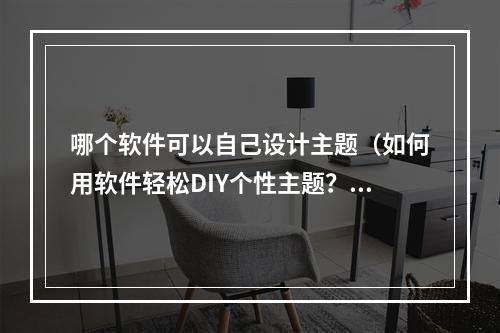 哪个软件可以自己设计主题（如何用软件轻松DIY个性主题？）