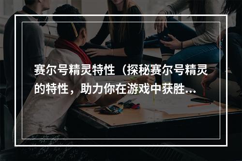 赛尔号精灵特性（探秘赛尔号精灵的特性，助力你在游戏中获胜！）