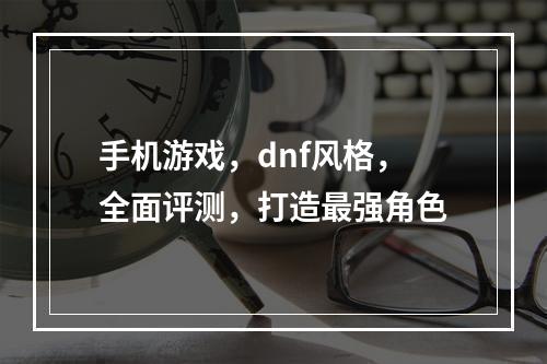 手机游戏，dnf风格，全面评测，打造最强角色