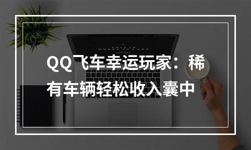 QQ飞车幸运玩家：稀有车辆轻松收入囊中