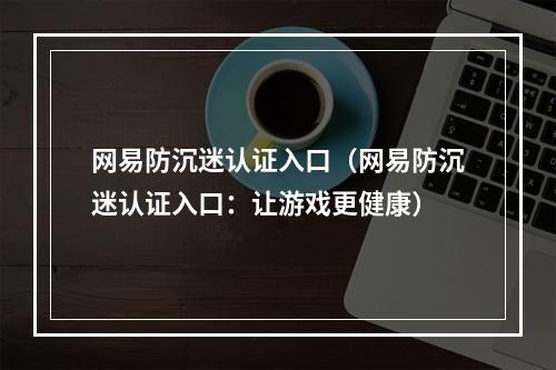 网易防沉迷认证入口（网易防沉迷认证入口：让游戏更健康）