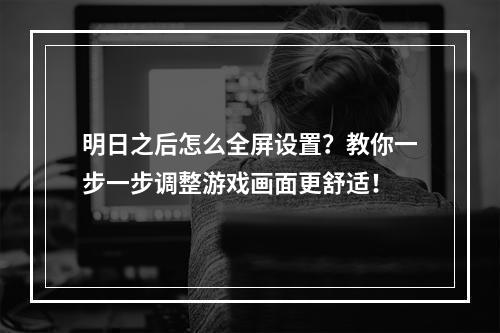 明日之后怎么全屏设置？教你一步一步调整游戏画面更舒适！