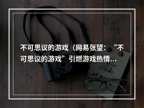 不可思议的游戏（网易张望：“不可思议的游戏”引燃游戏热情）