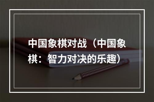 中国象棋对战（中国象棋：智力对决的乐趣）