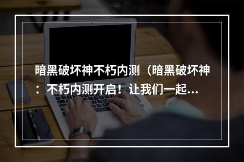 暗黑破坏神不朽内测（暗黑破坏神：不朽内测开启！让我们一起探索这个世界吧！）