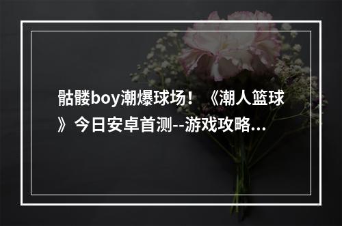 骷髅boy潮爆球场！《潮人篮球》今日安卓首测--游戏攻略网