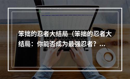 笨拙的忍者大结局（笨拙的忍者大结局：你能否成为最强忍者？）