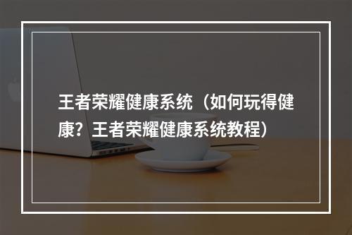 王者荣耀健康系统（如何玩得健康？王者荣耀健康系统教程）