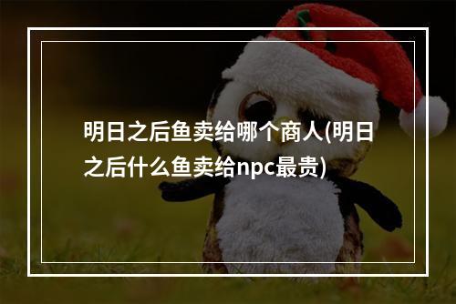 明日之后鱼卖给哪个商人(明日之后什么鱼卖给npc最贵)