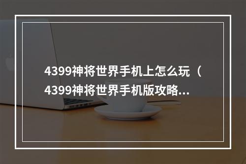 4399神将世界手机上怎么玩（4399神将世界手机版攻略：新手如何快速上手）