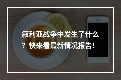 叙利亚战争中发生了什么？快来看最新情况报告！