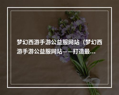 梦幻西游手游公益服网站（梦幻西游手游公益服网站——打造最好的游戏体验）