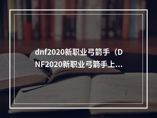 dnf2020新职业弓箭手（DNF2020新职业弓箭手上线攻略：如何成为顶尖的射手）