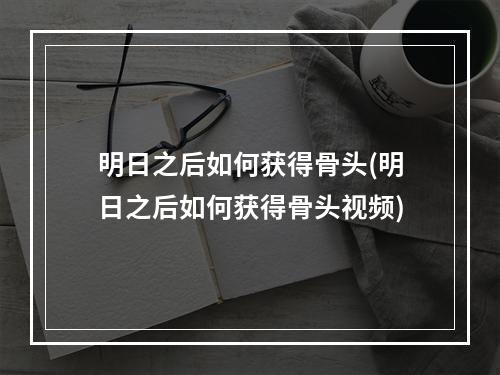 明日之后如何获得骨头(明日之后如何获得骨头视频)