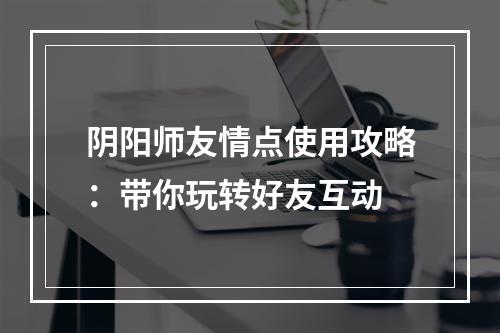 阴阳师友情点使用攻略：带你玩转好友互动