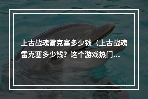 上古战魂雷克塞多少钱（上古战魂雷克塞多少钱？这个游戏热门度很高，相信很多小伙伴都想知道雷克塞的价格。