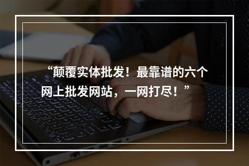 “颠覆实体批发！最靠谱的六个网上批发网站，一网打尽！”