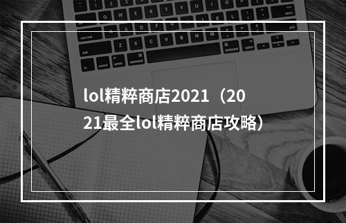 lol精粹商店2021（2021最全lol精粹商店攻略）