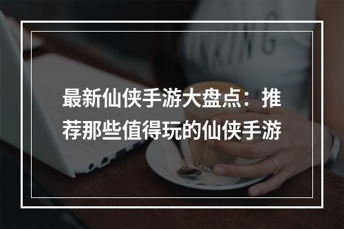 最新仙侠手游大盘点：推荐那些值得玩的仙侠手游