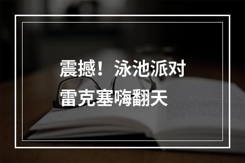 震撼！泳池派对雷克塞嗨翻天