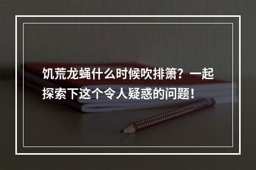 饥荒龙蝇什么时候吹排箫？一起探索下这个令人疑惑的问题！