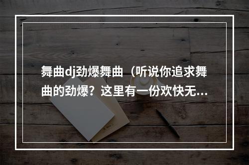 舞曲dj劲爆舞曲（听说你追求舞曲的劲爆？这里有一份欢快无比的音乐攻略）