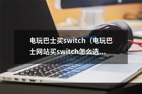 电玩巴士买switch（电玩巴士网站买switch怎么选？你需要了解这些！）