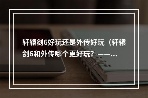 轩辕剑6好玩还是外传好玩（轩辕剑6和外传哪个更好玩？——人物与世界观篇）