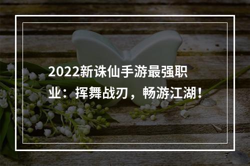 2022新诛仙手游最强职业：挥舞战刃，畅游江湖！