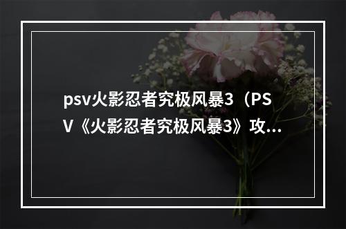 psv火影忍者究极风暴3（PSV《火影忍者究极风暴3》攻略指南：忍者世界的精彩等你来玩！）