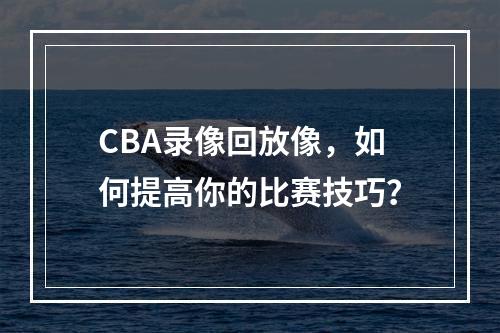 CBA录像回放像，如何提高你的比赛技巧？