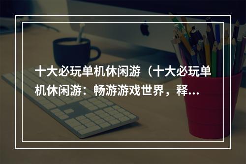 十大必玩单机休闲游（十大必玩单机休闲游：畅游游戏世界，释放心情不停！）