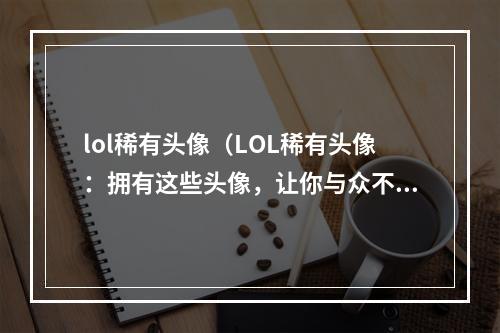 lol稀有头像（LOL稀有头像：拥有这些头像，让你与众不同）